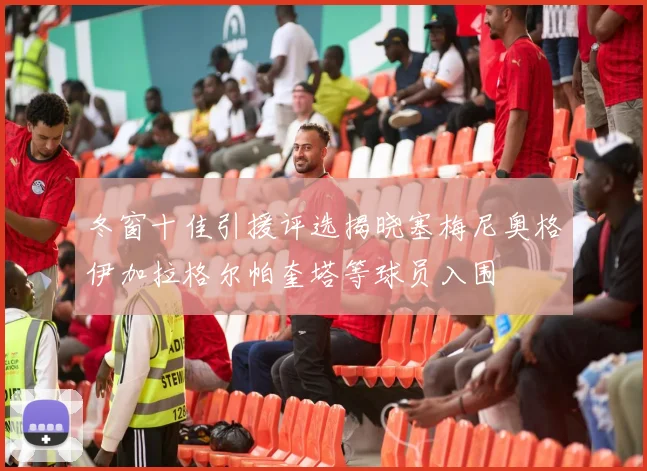 冬窗十佳引援评选揭晓塞梅尼奥格伊加拉格尔帕奎塔等球员入围
