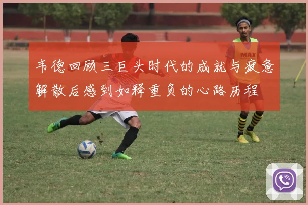 韦德回顾三巨头时代的成就与疲惫解散后感到如释重负的心路历程