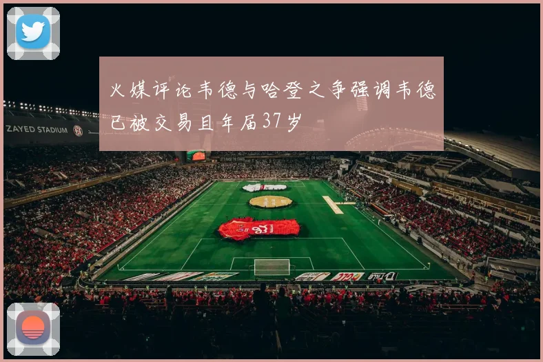 火媒评论韦德与哈登之争强调韦德已被交易且年届37岁