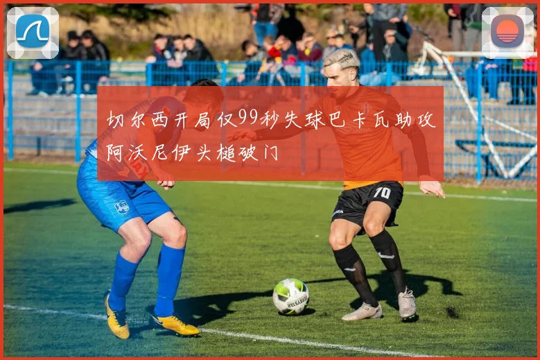 切尔西开局仅99秒失球巴卡瓦助攻阿沃尼伊头槌破门