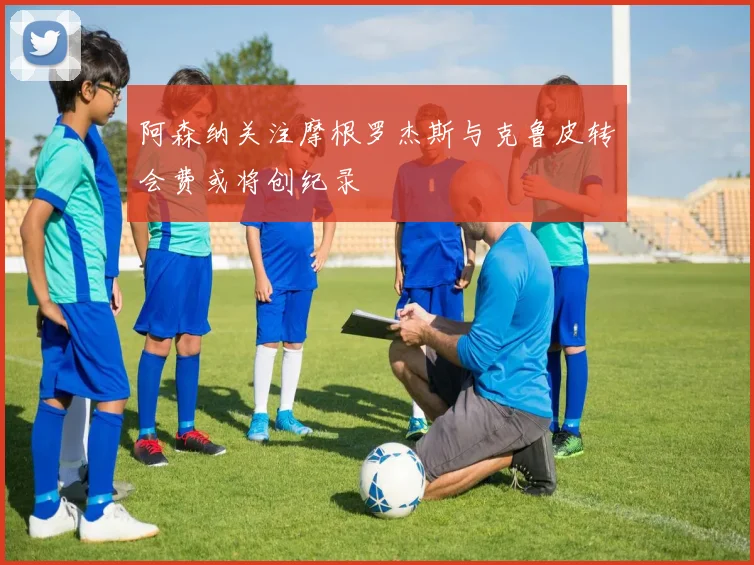 阿森纳关注摩根罗杰斯与克鲁皮转会费或将创纪录