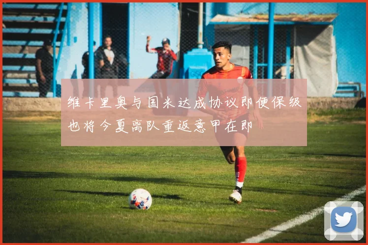 维卡里奥与国米达成协议即便保级也将今夏离队重返意甲在即