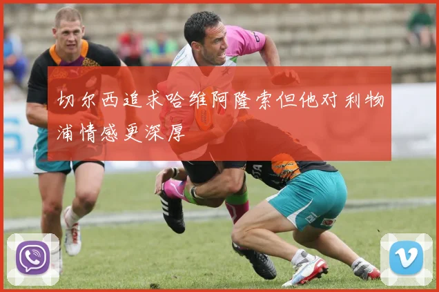 切尔西追求哈维阿隆索但他对利物浦情感更深厚