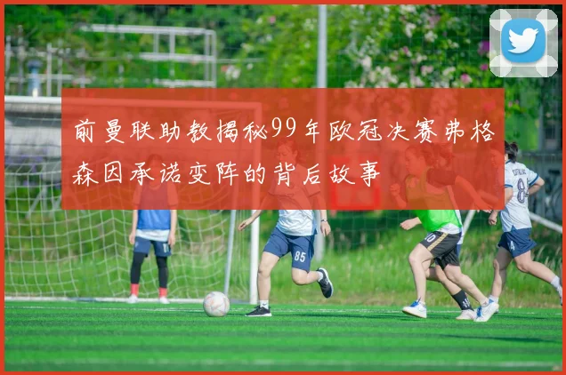 前曼联助教揭秘99年欧冠决赛弗格森因承诺变阵的背后故事